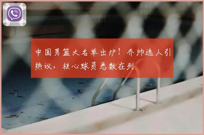 中国男篮大名单出炉！乔帅选人引热议，核心球员悉数在列