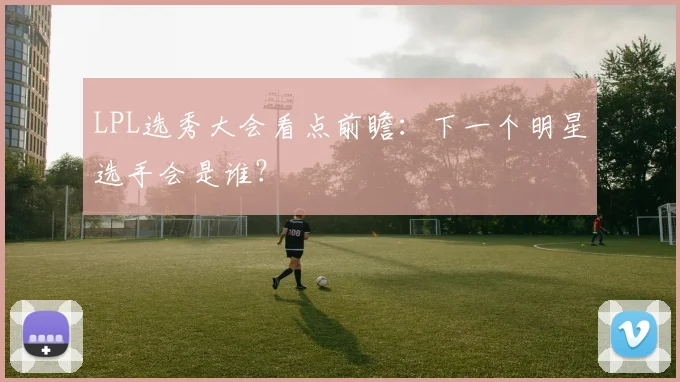 LPL选秀大会看点前瞻：下一个明星选手会是谁？