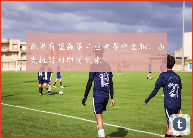 凯恩有望赢第二座世界杯金靴:历史性时刻即将到来