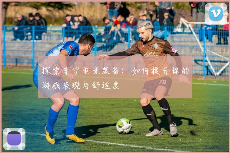 探索李宁电竞装备:如何提升你的游戏表现与舒适度