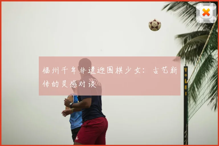 福州千年非遗迎围棋少女：古艺新传的灵感对谈