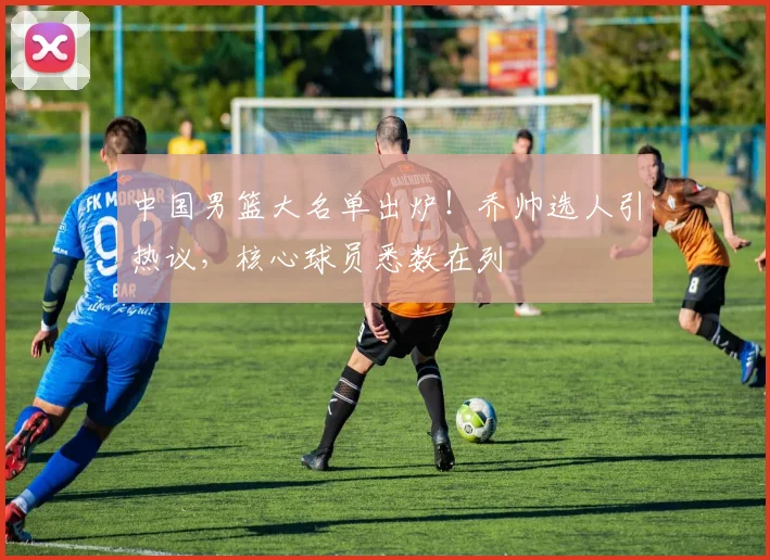 中国男篮大名单出炉！乔帅选人引热议，核心球员悉数在列