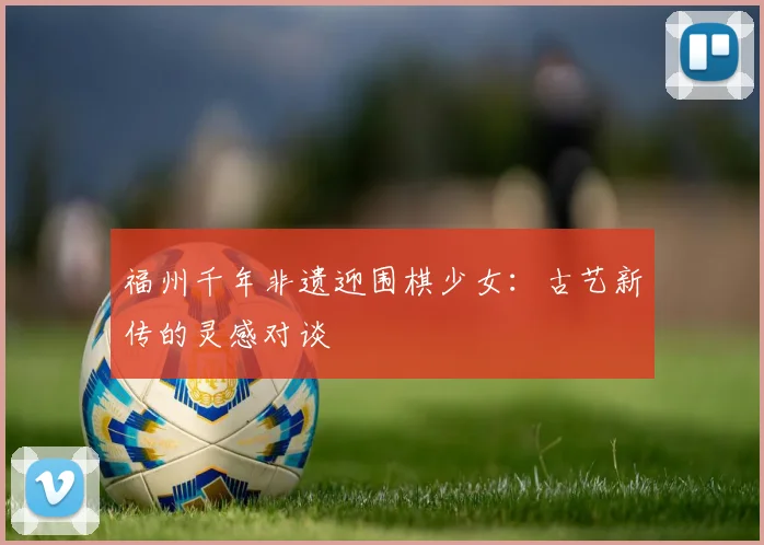 福州千年非遗迎围棋少女：古艺新传的灵感对谈