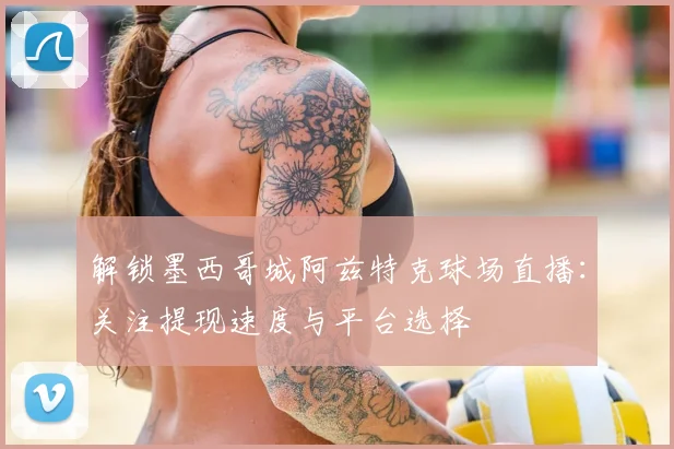 解锁墨西哥城阿兹特克球场直播:关注提现速度与平台选择