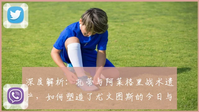 深度解析:孔蒂与阿莱格里战术遗产,如何塑造了尤文图斯的今日与未来?