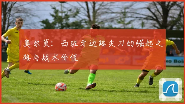 奥尔莫:西班牙边路尖刀的崛起之路与战术价值