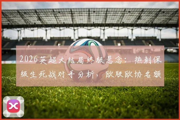 2026英超大结局终极悬念:热刺保级生死战对手分析,欧联欧协名额归属全解读
