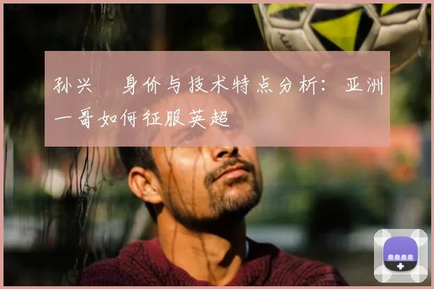 孙兴慜身价与技术特点分析:亚洲一哥如何征服英超