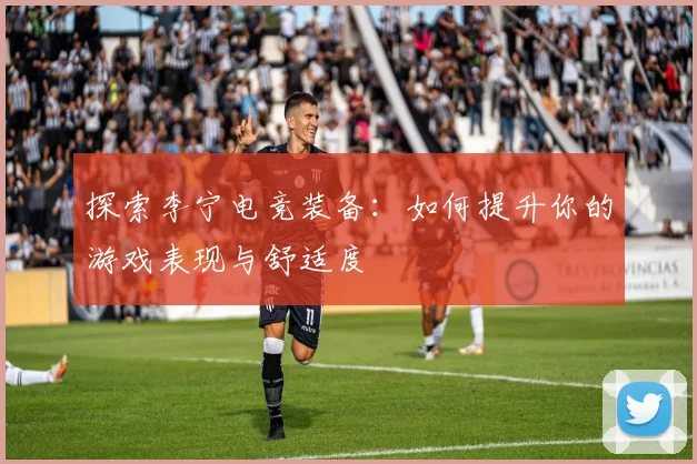探索李宁电竞装备:如何提升你的游戏表现与舒适度