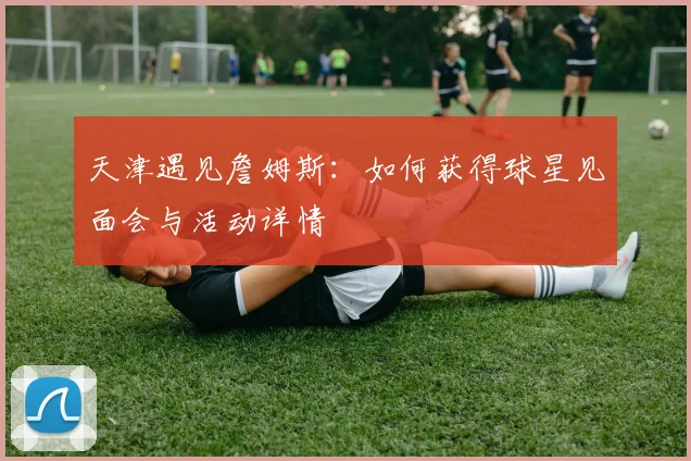 天津遇见詹姆斯：如何获得球星见面会与活动详情