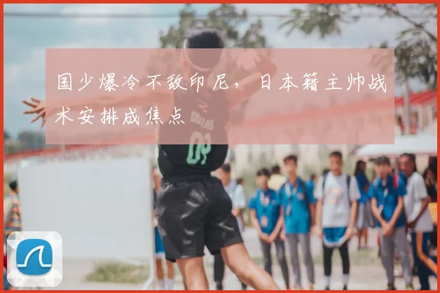 国少爆冷不敌印尼,日本籍主帅战术安排成焦点