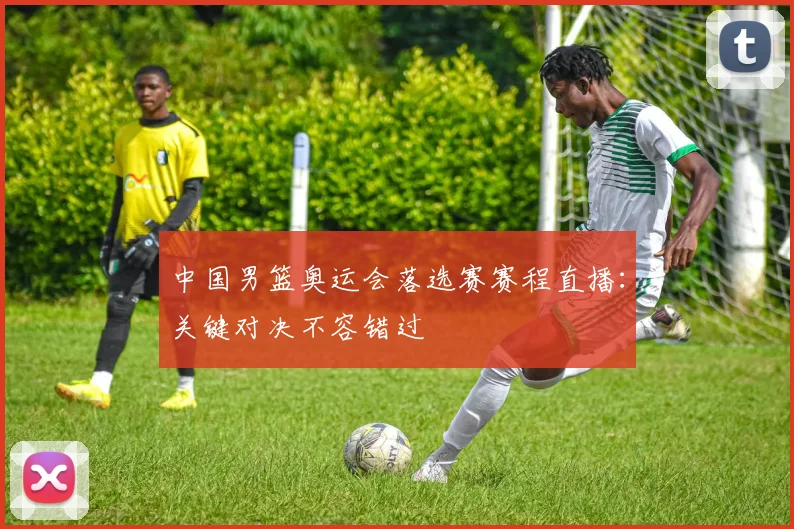 中国男篮奥运会落选赛赛程直播:关键对决不容错过